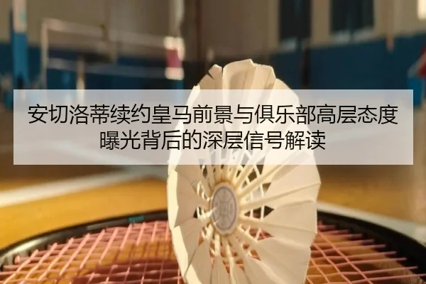 安切洛蒂续约皇马前景与俱乐部高层态度曝光背后的深层信号解读