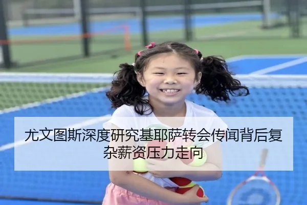 尤文图斯深度研究基耶萨转会传闻背后复杂薪资压力走向